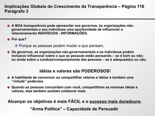Implicações Globais do Crescimento da Transparência – Página 116 Parágrafo 3 A BOA transparência pode apresentar aos governos, às organizações não-governamentais e aos indivíduos uma oportunidade de influenciar o relacionamento INDIVÍDUOS - INFORMAÇÕES. Por que?  Porque as pessoas podem mudar o que pensam. Os governos, as organizações não-governamentais e os indivíduos podem inclusive influenciar sobre o que as pessoas estão pensando – se é bom ou não; ou ainda sobre a conduta/comportamento das pessoas – se é adequada(o) ou não. A habilidade de convencer ou compartilhar valores e idéias é também uma “virtude” poderosa. Quando as pessoas concordam com você, compartilham as mesmas idéias e valores, elas também aceitam colaborar mais. Idéias e valores são PODEROSOS! Alcançar os objetivos é mais FÁCIL e o  sucesso mais duradouro . “ Arma Política” – Capacidade de Persuadir  
