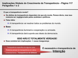 Implicações Globais do Crescimento da Transparência – Página 117 Parágrafos 1 e 2 O que a transparência revela? Os efeitos da transparência dependem do que ela revela. Parece óbvio, mas isso costuma ser negligenciado pelos analistas e políticos. Falsa idéia:  A transparência vai resolver todos os problemas do mundo. Base: A transparência iluminará a cooperação e a amizade. A transparência dará suporte aos ideais da democracia. Essa conduta tem implicações -> causa insegurança ISSO NÃO É TOTALMENTE VERDADE! É necessária a transparência de  Intenção Transparência específica de alguma coisa. Podemos pensar em transparência em vários  contextos/ramos -  Transparência de Software 