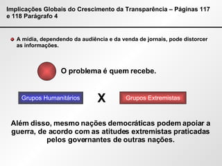 Implicações Globais do Crescimento da Transparência – Páginas 117 e 118 Parágrafo 4 A mídia, dependendo da audiência e da venda de jornais, pode distorcer as informações. O problema é quem recebe. Grupos Humanitários Grupos Extremistas X Além disso, mesmo nações democráticas podem apoiar a guerra, de acordo com as atitudes extremistas praticadas pelos governantes de outras nações. 