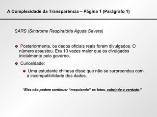 A Complexidade da Transparência – Página 1 (Parágrafo 1) SARS (Síndrome Respiratória Aguda Severa) Posteriormente, os dados oficiais reais foram divulgados. O número assustou. Era 10 vezes maior que os divulgados inicialmente pelo governo. Curiosidade: Uma estudante chinesa disse que não se surpreendeu com a incompatibilidade dos dados. “ Eles não podem continuar “maquiando” os fatos,  cobrindo a verdade .” 