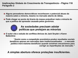Implicações Globais do Crescimento da Transparência – Página 118 Parágrafo 2 Alguns pensadores democráticos reconhecem o potencial abuso da maioria sobre a minoria, mesmo no mercado aberto de idéias. Pode chegar ao ponto da tirania da massa prejudicar mais a minoria do que a política de opressão causada pelos governos. O autor cita o estudo de conflitos étnicos de Jack Snyder e Karen Ballentine: “ Assim como a competição econômica produz resultados sociais benéficos apenas em mercados bem institucionalizados ... o mercado político trará maiores benefícios quando existirem mecanismos para corrigir as imperfeições do mercado.” As sociedades precisam adotar políticas que protejam as minorias A simples abertura oferece proteções insuficientes. 