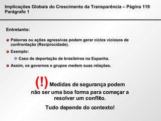 Implicações Globais do Crescimento da Transparência – Página 119 Parágrafo 1 Entretanto: Palavras ou ações agressivas podem gerar ciclos viciosos de confrontação (Reciprocidade). Exemplo: Caso de deportação de brasileiros na Espanha. Assim, os governos e grupos medem suas relações. (!)   Medidas de segurança podem não ser uma boa forma para começar a resolver um conflito. Tudo depende do contexto! 