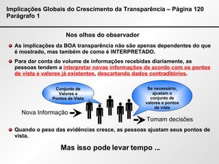 Implicações Globais do Crescimento da Transparência – Página 120 Parágrafo 1 Nos olhos do observador As implicações da BOA transparência não são apenas dependentes do que é mostrado, mas também de como é INTERPRETADO. Para dar conta do volume de informações recebidas diariamente, as pessoas tendem a  interpretar novas informações de acordo com os pontos de vista e valores já existentes ,  descartando dados contraditórios . Quando o peso das evidências cresce, as pessoas ajustam seus pontos de vista. Se necessário, ajustam o conjunto de valores e pontos de vista Nova Informação Conjunto de Valores e Pontos de Vista Tomam decisões Mas isso pode levar tempo ...      
