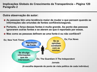 Implicações Globais do Crescimento da Transparência – Página 120 Parágrafo 2 Outra observação do autor: As pessoas têm uma tendência maior de mudar o que pensam quando as informações são oriundas de fontes confiáveis/seguras. Portanto, a força dessas fontes é muito grande. Ao ponto das pessoas ignorarem outras fontes e se aterem ao que é reportado por essas. Mas como as pessoas definem se uma fonte é ou não confiável?  Reputação da Fonte Se as opiniões condizem com as minhas. Se divulga informações que me interessam. Ex; New York Times Ex; Fox News Ex; The Guardiam X The Independent Jornais (A escolha depende do ponto de vista político de cada indivíduo) 