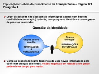 Implicações Globais do Crescimento da Transparência – Página 121 Parágrafo 1 Logo, as pessoas não acessam as informações apenas com base na credibilidade (reputação) da fonte, mas porque se identificam com o grupo de pessoas envolvidas. Como as pessoas têm uma tendência de usar novas informações para confirmar crenças existentes,  visões negativas em relação a um grupo podem levar tempo para mudar .  Grupos que eu acredito INFORMAÇÕES VERDADEIRAS Grupos “inimigos” INFORMAÇÕES DETURPADAS Questão da Identidade 