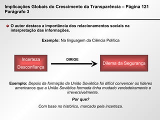 Implicações Globais do Crescimento da Transparência – Página 121 Parágrafo 3 O autor destaca a importância dos relacionamentos sociais na interpretação das informações. Exemplo:  Na linguagem da Ciência Política Exemplo:  Depois da formação da União Soviética foi difícil convencer os líderes americanos que a União Soviética formada tinha mudado verdadeiramente e irreversivelmente. Por que? Com base no histórico, marcado pela incerteza. DIRIGE Incerteza Desconfiança Dilema da Segurança 