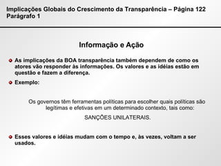 Implicações Globais do Crescimento da Transparência – Página 122 Parágrafo 1 Informação e Ação As implicações da BOA transparência também dependem de como os atores vão responder às informações. Os valores e as idéias estão em questão e fazem a diferença. Exemplo:  Os governos têm ferramentas políticas para escolher quais políticas são legítimas e efetivas em um determinado contexto, tais como: SANÇÕES UNILATERAIS. Esses valores e idéias mudam com o tempo e, às vezes, voltam a ser usados. 