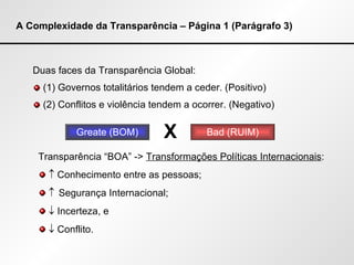 A Complexidade da Transparência – Página 1 (Parágrafo 3) Duas faces da Transparência Global: (1) Governos totalitários tendem a ceder. (Positivo) (2) Conflitos e violência tendem a ocorrer. (Negativo) Greate (BOM) Bad (RUIM) X Transparência “BOA” ->  Transformações Políticas Internacionais :    Conhecimento entre as pessoas;    Segurança Internacional;    Incerteza, e    Conflito. 