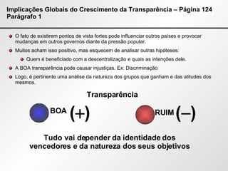 Implicações Globais do Crescimento da Transparência – Página 124 Parágrafo 1 O fato de existirem pontos de vista fortes pode influenciar outros países e provocar mudanças em outros governos diante da pressão popular. Muitos acham isso positivo, mas esquecem de analisar outras hipóteses: Quem é beneficiado com a descentralização e quais as intenções dele. A BOA transparência pode causar injustiças. Ex: Discriminação  Logo, é pertinente uma análise da natureza dos grupos que ganham e das atitudes dos mesmos. Transparência BOA RUIM Tudo vai depender da identidade dos vencedores e da natureza dos seus objetivos (  ) (  ) 
