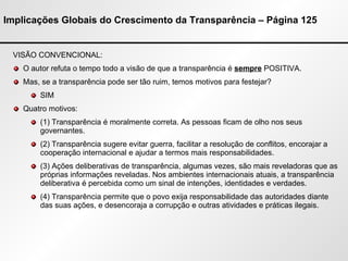 Implicações Globais do Crescimento da Transparência – Página 125 VISÃO CONVENCIONAL: O autor refuta o tempo todo a visão de que a transparência é  sempre  POSITIVA. Mas, se a transparência pode ser tão ruim, temos motivos para festejar? SIM Quatro motivos: (1) Transparência é moralmente correta. As pessoas ficam de olho nos seus governantes. (2) Transparência sugere evitar guerra, facilitar a resolução de conflitos, encorajar a cooperação internacional e ajudar a termos mais responsabilidades. (3) Ações deliberativas de transparência, algumas vezes, são mais reveladoras que as próprias informações reveladas. Nos ambientes internacionais atuais, a transparência deliberativa é percebida como um sinal de intenções, identidades e verdades. (4) Transparência permite que o povo exija responsabilidade das autoridades diante das suas ações, e desencoraja a corrupção e outras atividades e práticas ilegais. 