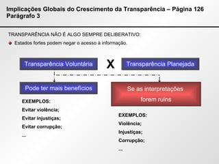 Implicações Globais do Crescimento da Transparência – Página 126 Parágrafo 3 TRANSPARÊNCIA NÃO É ALGO SEMPRE DELIBERATIVO: Estados fortes podem negar o acesso à informação. Transparência Voluntária X Transparência Planejada Pode ter mais benefícios EXEMPLOS: Evitar violência; Evitar injustiças; Evitar corrupção; ... Se as interpretações  forem ruins EXEMPLOS: Violência; Injustiças; Corrupção; ... 