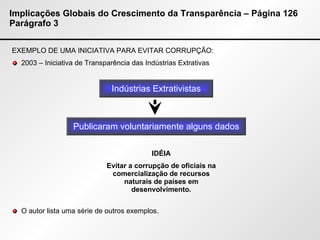 Implicações Globais do Crescimento da Transparência – Página 126 Parágrafo 3 EXEMPLO DE UMA INICIATIVA PARA EVITAR CORRUPÇÃO: 2003 – Iniciativa de Transparência das Indústrias Extrativas O autor lista uma série de outros exemplos. Indústrias Extrativistas Publicaram voluntariamente alguns dados IDÉIA Evitar a corrupção de oficiais na comercialização de recursos naturais de países em desenvolvimento. 