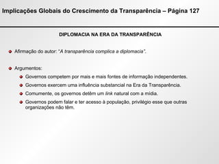 Implicações Globais do Crescimento da Transparência – Página 127 DIPLOMACIA NA ERA DA TRANSPARÊNCIA Afirmação do autor: “ A transparência complica a diplomacia” . Argumentos: Governos competem por mais e mais fontes de informação independentes.  Governos exercem uma influência substancial na Era da Transparência. Comumente, os governos detêm um  link  natural com a mídia. Governos podem falar e ter acesso à população, privilégio esse que outras organizações não têm. 