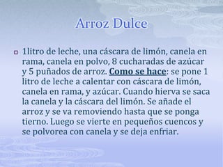 Arroz Dulce1litro de leche, una cáscara de limón, canela en rama, canela en polvo, 8 cucharadas de azúcar y 5 puñados de arroz. Como se hace: se pone 1 litro de leche a calentar con cáscara de limón, canela en rama, y azúcar. Cuando hierva se saca la canela y la cáscara del limón. Se añade el arroz y se va removiendo hasta que se ponga tierno. Luego se vierte en pequeños cuencos y se polvorea con canela y se deja enfriar.