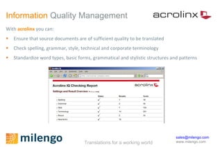 Information  Quality Management With  acrolinx   you can: Ensure that source documents are of sufficient quality to be translated Check spelling, grammar, style, technical and corporate terminology Standardize word types, basic forms, grammatical and stylistic structures and patterns 