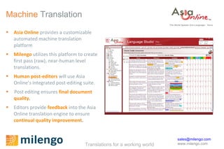 Machine  Translation Asia Online  provides  a customizable automated machine translation  platform Milengo   utilizes this platform to create first pass (raw), near-human level translations. Human post-editors  will use Asia Online’s integrated post-editing suite. Post editing ensures   final document quality . Editors provide  feedback  into the Asia Online translation engine to ensure   continual quality improvement .  