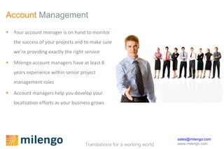 Account  Management Your account manager is on hand to monitor the success of your projects and to make sure we’re providing exactly the right service Milengo account managers have at least 8 years experience within senior project management roles  Account managers help you develop your localization efforts as your business grows 