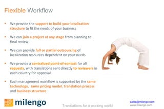 Flexible  Workflow We provide the  support to build your localization structure  to fit the needs of your business We can  join a project at any stage  from planning to final review. We can provide  full or partial outsourcing  of localization resources dependent on your needs We provide a  centralized point-of-contact  for all  requests , with translations sent directly  to reviewers  in each country for approval.  Each management workflow is supported by the  same technology ,  same pricing model ,  translation process  and  business structure 