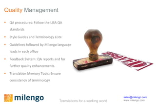 Quality  Management QA procedures: Follow the LISA QA standards Style Guides and Terminology Lists: Guidelines followed by Milengo language leads in each office Feedback System:  QA reports and for further quality enhancements.  Translation Memory Tools: Ensure consistency of terminology 