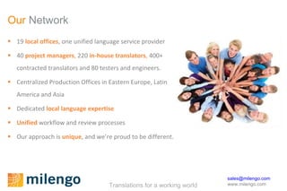 Our  Network 19  local offices , one unified language service provider 40  project managers ,  220  in-house translators ,  400+ contracted translators and 80 testers and engineers.  Centralized Production Offices in Eastern Europe, Latin America and Asia Dedicated  local language expertise Unified  workflow and review processes Our approach is  unique , and we’re proud to be different. 
