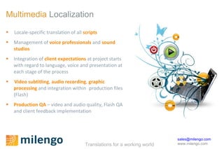 Multimedia   Localization Locale-specific translation of all  scripts Management of  voice professionals  and  sound studios Integration of  client expectations  at project starts with regard to language, voice and presentation at each stage of the process  Video subtitling ,  audio recording ,  graphic processing  and integration within  production files (Flash)  Production QA  – video and audio quality, Flash QA and client feedback implementation 