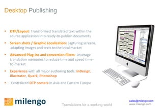 Desktop  Publishing DTP/Layout :  Transformed translated text within the  source application into ready-to-publish documents Screen shots / Graphic Localization:   capturing screens,  adapting images and texts to the local market Advanced Plug-ins and conversion filters :  Leverage  translation memories to reduce time and speed time- to-market Experience   with all major authoring tools:  InDesign ,  Illustrator ,  Quark ,  Photoshop Centralized  DTP centers  in Asia and Eastern Europe 