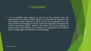 Conclusión
 En la actualidad, este lenguaje es uno de los más populares entre los
programadores de distintos países debido a la diversidad de propósitos que
este lenguaje puede programar. A pesar de que crear programas no es una
tarea sencilla este lenguaje permite la creación de programas complejos de la
manera más simple posible. Además, para hacer uso de este lenguaje es
necesario estar familiarizado con el campo de la computación como también
haber recibido algún entrenamiento en seudocódigos.
Mi lenguaje de preferencia 10
 