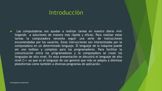 Introducción
 Las computadoras nos ayudan a realizar tareas en nuestro diario vivir
llegando a soluciones de manera más rápida y eficaz. Para realizar estas
tareas la computadora necesita seguir una serie de instrucciones
encomendadas por los usuarios. Estas instrucciones son interpretadas por la
computadora en un determinado lenguaje. El lenguaje de la máquina puede
ser uno tedioso y complejo para los programadores. Para facilitar la
comunicación entre los programadores y la computadora se crean los
lenguajes de alto nivel. En esta presentación se discutirá el lenguaje de alto
nivel C++ ya que es el lenguaje de uso general que más se adapta a distintas
plataformas como también a diversos programas de aplicación.
Mi lenguaje de preferencia 3
 