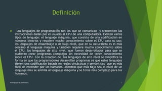 Definición
 Los lenguajes de programación son los que se comunican y transmiten las
instrucciones dadas por el usuario al CPU de una computadora. Existen varios
tipos de lenguaje: el lenguaje máquina, que consiste de una codificación en
números binarios y requiere mucho conocimiento sobre el CPU para su uso;
los lenguajes de ensamblaje o de bajo nivel, que en su naturaleza es el más
cercano al lenguaje máquina y también requiere mucho conocimiento sobre
el CPU; los lenguajes de alto nivel, que fueron desarrollados para que se
pudieran crear programas complejos sin necesidad de tener conocimiento
sobre el CPU. Con la creación de los lenguajes de alto nivel se simplifica la
forma en que los programadores desarrollan programas ya que estos lenguajes
tienen una codificación basada en reglas sintácticas y semánticas que es más
fácil de entender por los humanos. Mientras que más bajo sea el nivel de un
lenguaje más se asimila al lenguaje máquina y se torna mas complejo para los
humanos.
Mi lenguaje de preferencia 5
 