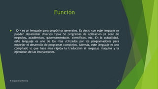 Función
 C++ es un lenguaje para propósitos generales. Es decir, con este lenguaje se
pueden desarrollar diversos tipos de programas de aplicación ya sean de
negocios, académicos, gubernamentales, científicos, etc. En la actualidad,
este lenguaje es uno de los más utilizados por los programadores para
manejar el desarrollo de programas complejos. Además, este lenguaje es uno
compilado lo que hace más rápida la traducción al lenguaje máquina y la
ejecución de las instrucciones.
Mi lenguaje de preferencia 6
 