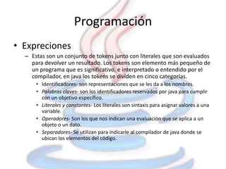 Programación
• Expreciones
  – Estas son un conjunto de tokens junto con literales que son evaluados
    para devolver un resultado. Los tokens son elemento más pequeño de
    un programa que es significativo, e interpretado o entendido por el
    compilador, en java los tokens se dividen en cinco categorías.
      • Identificadores- son representaciones que se les da a los nombres.
      • Palabras claves- son los identificadores reservados por java para cumplir
        con un objetivo específico.
      • Literales y constantes- Los literales son sintaxis para asignar valores a una
        variable.
      • Operadores- Son los que nos indican una evaluación que se aplica a un
        objeto o un dato.
      • Separadores- Se utilizan para indicarle al compilador de java donde se
        ubican los elementos del código.
 