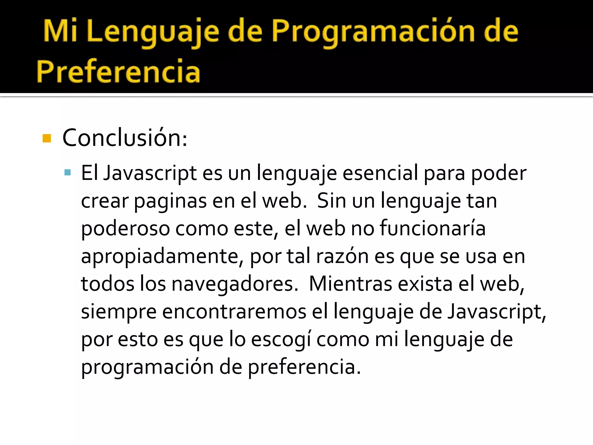    Conclusión:
     El Javascript es un lenguaje esencial para poder
     crear paginas en el web. Sin un lenguaje tan
     poderoso como este, el web no funcionaría
     apropiadamente, por tal razón es que se usa en
     todos los navegadores. Mientras exista el web,
     siempre encontraremos el lenguaje de Javascript,
     por esto es que lo escogí como mi lenguaje de
     programación de preferencia.
 