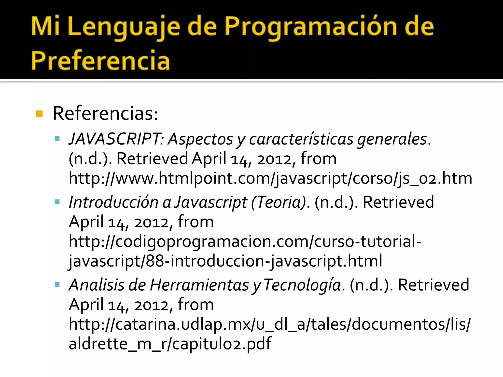    Referencias:
     JAVASCRIPT: Aspectos y características generales.
      (n.d.). Retrieved April 14, 2012, from
      http://www.htmlpoint.com/javascript/corso/js_02.htm
     Introducción a Javascript (Teoria). (n.d.). Retrieved
      April 14, 2012, from
      http://codigoprogramacion.com/curso-tutorial-
      javascript/88-introduccion-javascript.html
     Analisis de Herramientas y Tecnología. (n.d.). Retrieved
      April 14, 2012, from
      http://catarina.udlap.mx/u_dl_a/tales/documentos/lis/
      aldrette_m_r/capitulo2.pdf
 