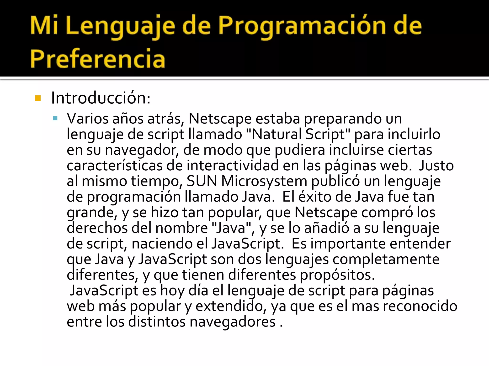    Introducción:
     Varios años atrás, Netscape estaba preparando un
      lenguaje de script llamado "Natural Script" para incluirlo
      en su navegador, de modo que pudiera incluirse ciertas
      características de interactividad en las páginas web. Justo
      al mismo tiempo, SUN Microsystem publicó un lenguaje
      de programación llamado Java. El éxito de Java fue tan
      grande, y se hizo tan popular, que Netscape compró los
      derechos del nombre "Java", y se lo añadió a su lenguaje
      de script, naciendo el JavaScript. Es importante entender
      que Java y JavaScript son dos lenguajes completamente
      diferentes, y que tienen diferentes propósitos.
       JavaScript es hoy día el lenguaje de script para páginas
      web más popular y extendido, ya que es el mas reconocido
      entre los distintos navegadores .
 