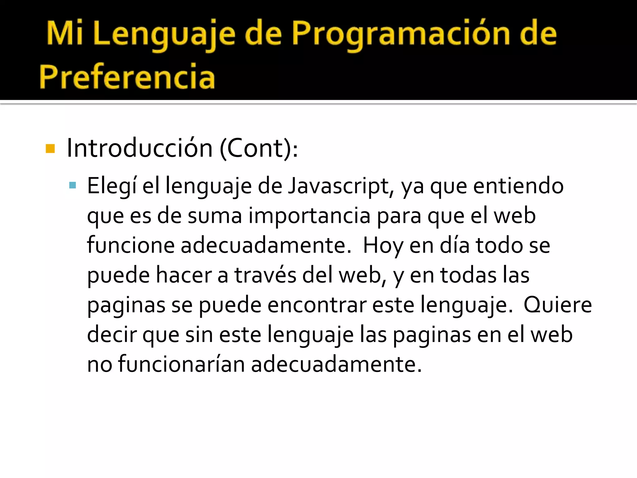    Introducción (Cont):
     Elegí el lenguaje de Javascript, ya que entiendo
     que es de suma importancia para que el web
     funcione adecuadamente. Hoy en día todo se
     puede hacer a través del web, y en todas las
     paginas se puede encontrar este lenguaje. Quiere
     decir que sin este lenguaje las paginas en el web
     no funcionarían adecuadamente.
 
