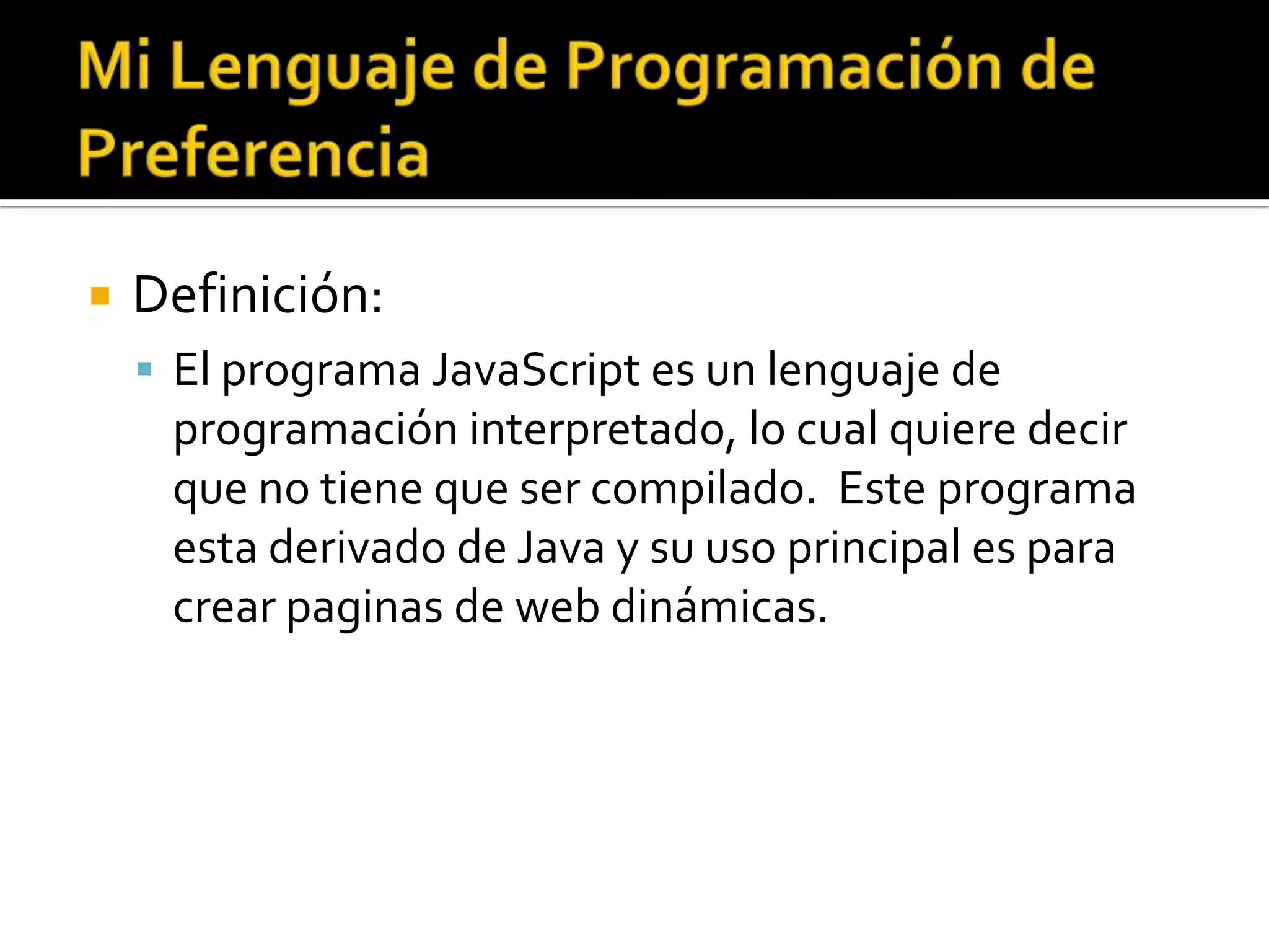    Definición:
     El programa JavaScript es un lenguaje de
     programación interpretado, lo cual quiere decir
     que no tiene que ser compilado. Este programa
     esta derivado de Java y su uso principal es para
     crear paginas de web dinámicas.
 