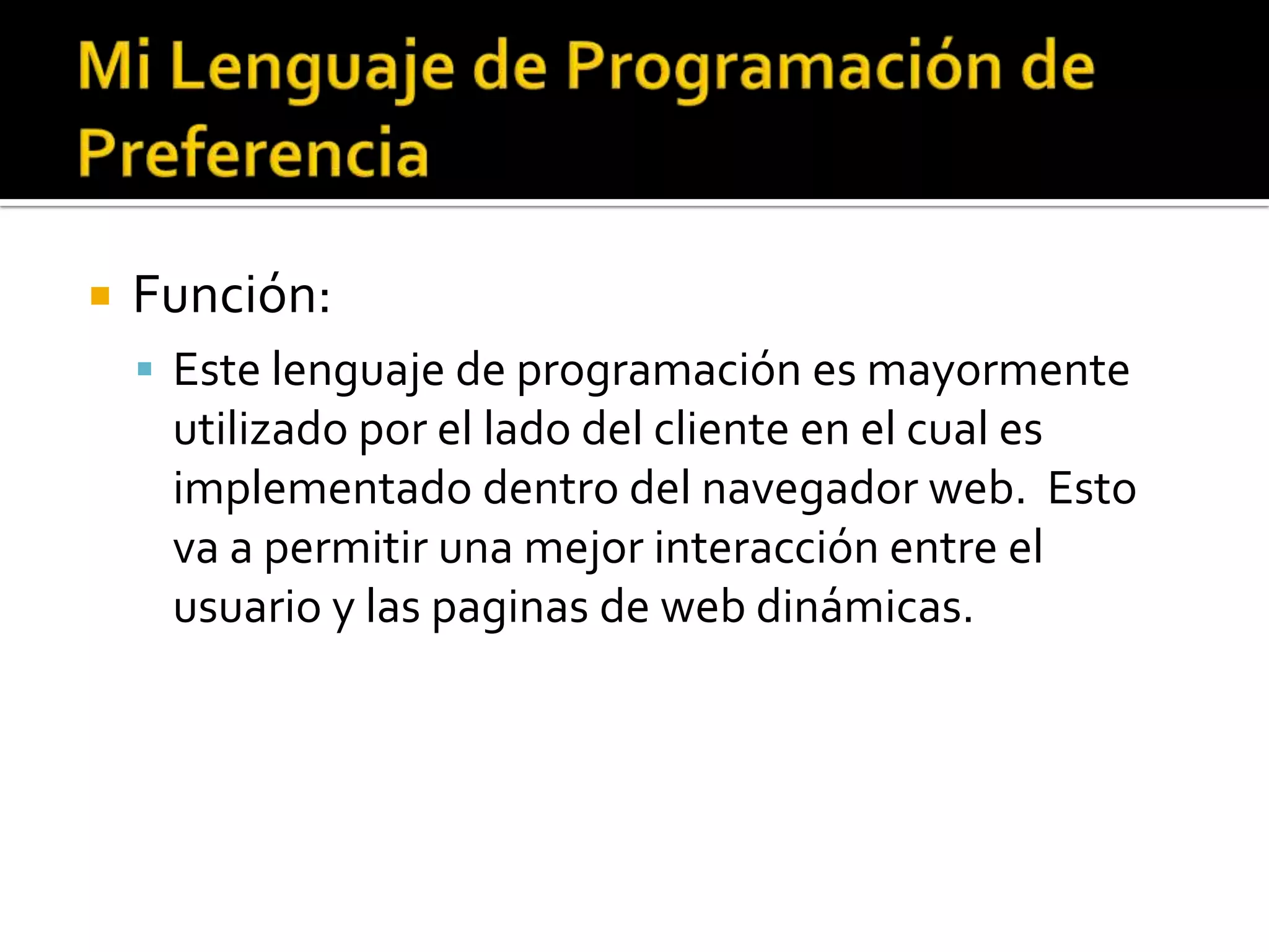    Función:
     Este lenguaje de programación es mayormente
     utilizado por el lado del cliente en el cual es
     implementado dentro del navegador web. Esto
     va a permitir una mejor interacción entre el
     usuario y las paginas de web dinámicas.
 