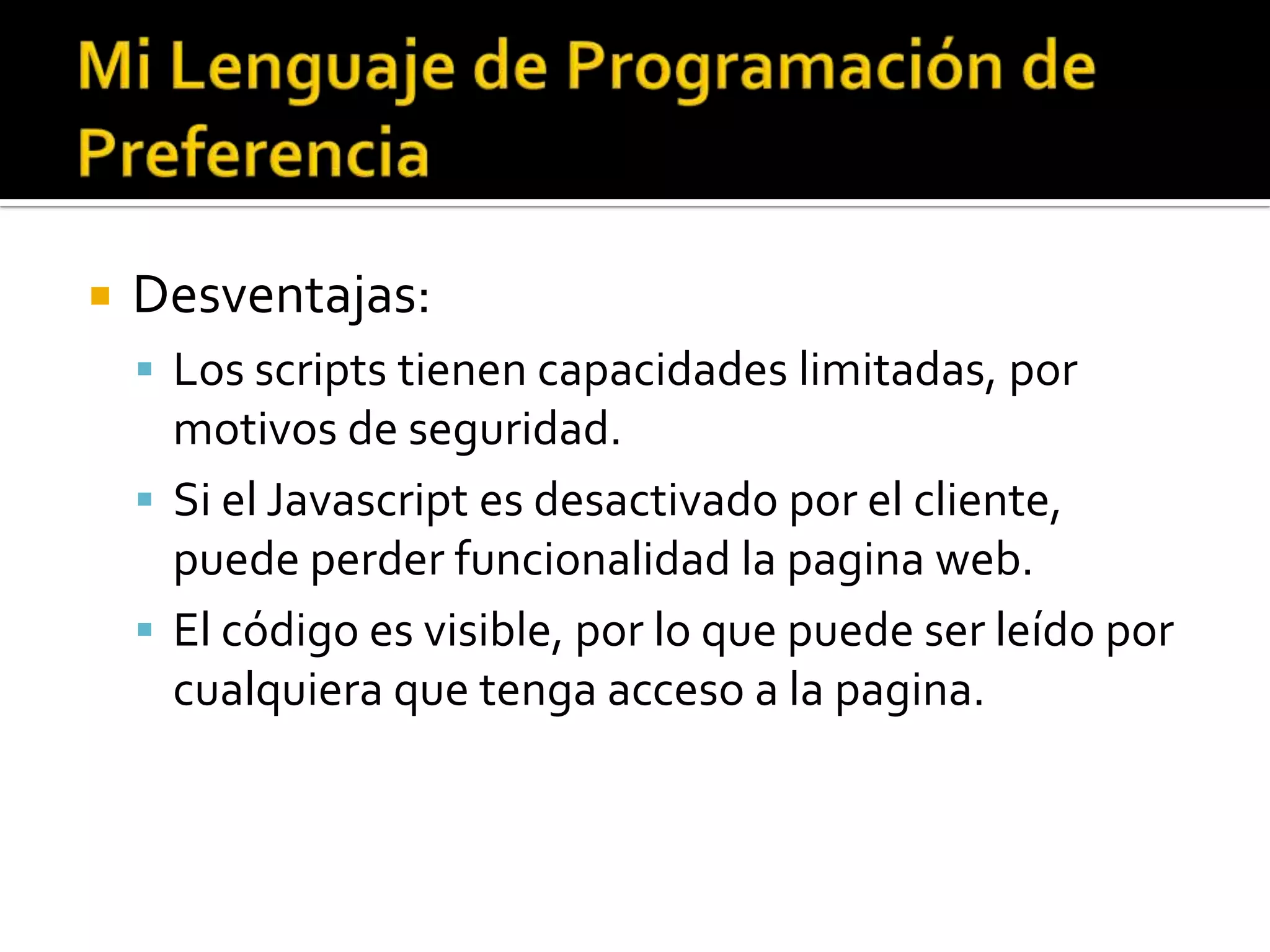    Desventajas:
     Los scripts tienen capacidades limitadas, por
      motivos de seguridad.
     Si el Javascript es desactivado por el cliente,
      puede perder funcionalidad la pagina web.
     El código es visible, por lo que puede ser leído por
      cualquiera que tenga acceso a la pagina.
 