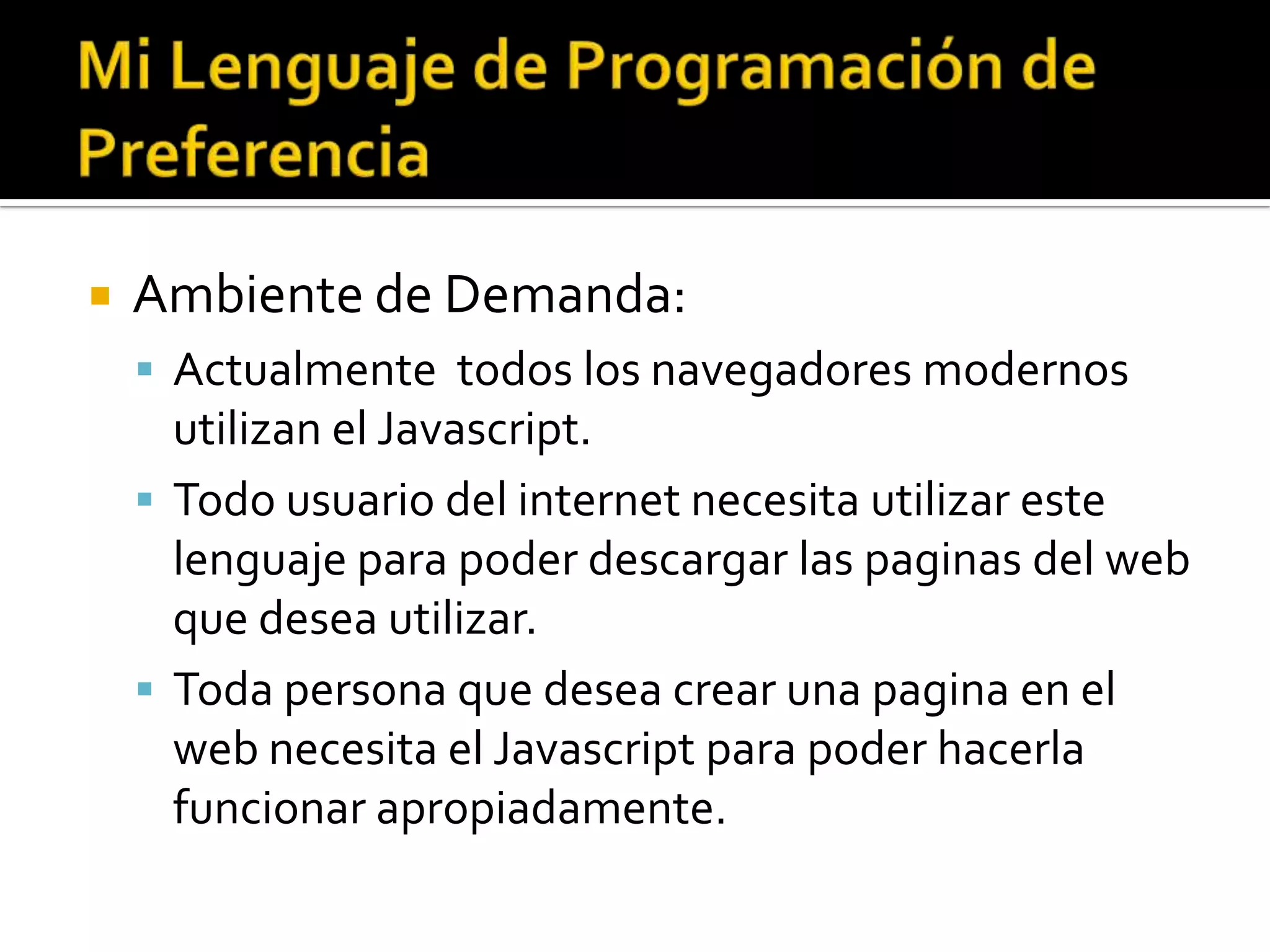    Ambiente de Demanda:
     Actualmente todos los navegadores modernos
      utilizan el Javascript.
     Todo usuario del internet necesita utilizar este
      lenguaje para poder descargar las paginas del web
      que desea utilizar.
     Toda persona que desea crear una pagina en el
      web necesita el Javascript para poder hacerla
      funcionar apropiadamente.
 