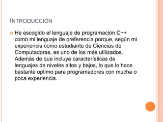 INTRODUCCIÓN
   He escogido el lenguaje de programación C++
    como mi lenguaje de preferencia porque, según mi
    experiencia como estudiante de Ciencias de
    Computadoras, es uno de los más utilizados.
    Además de que incluye características de
    lenguajes de niveles altos y bajos, lo que lo hace
    bastante optimo para programadores con mucha o
    poca experiencia.
 