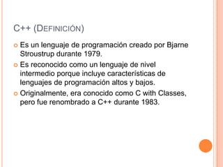 C++ (DEFINICIÓN)
 Es un lenguaje de programación creado por Bjarne
  Stroustrup durante 1979.
 Es reconocido como un lenguaje de nivel
  intermedio porque incluye características de
  lenguajes de programación altos y bajos.
 Originalmente, era conocido como C with Classes,
  pero fue renombrado a C++ durante 1983.
 