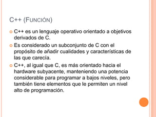 C++ (FUNCIÓN)
 C++ es un lenguaje operativo orientado a objetivos
  derivados de C.
 Es considerado un subconjunto de C con el
  propósito de añadir cualidades y características de
  las que carecía.
 C++, al igual que C, es más orientado hacia el
  hardware subyacente, manteniendo una potencia
  considerable para programar a bajos niveles, pero
  también tiene elementos que le permiten un nivel
  alto de programación.
 