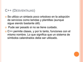 C++ (DESVENTAJAS)
 Se utiliza un sintaxis poco ortodoxo en la adopción
  de servicios como lamdas y plantillas (aunque
  sigue siendo bastante útil).
 Pude ser pesado si no se tiene cuidado.

 C++ permite clases, y por lo tanto, funciones con el
  mismo nombre. Lo que significa que un sistema de
  símbolos calandrados debe ser utilizado.
 