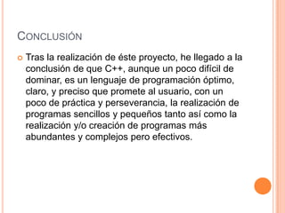 CONCLUSIÓN
   Tras la realización de éste proyecto, he llegado a la
    conclusión de que C++, aunque un poco difícil de
    dominar, es un lenguaje de programación óptimo,
    claro, y preciso que promete al usuario, con un
    poco de práctica y perseverancia, la realización de
    programas sencillos y pequeños tanto así como la
    realización y/o creación de programas más
    abundantes y complejos pero efectivos.
 