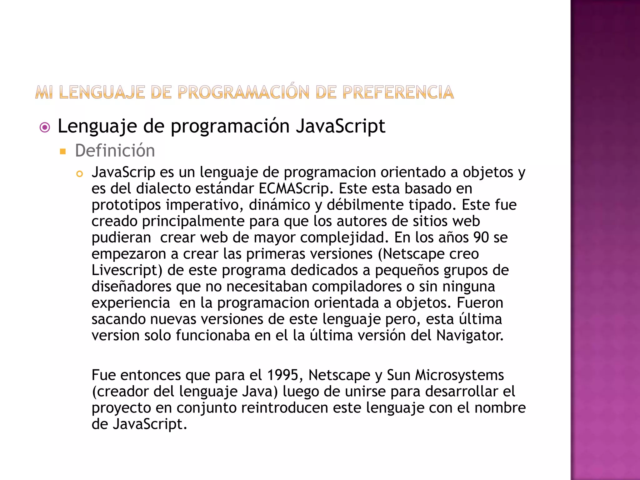    Lenguaje de programación JavaScript
       Definición
           JavaScrip es un lenguaje de programacion orientado a objetos y
            es del dialecto estándar ECMAScrip. Este esta basado en
            prototipos imperativo, dinámico y débilmente tipado. Este fue
            creado principalmente para que los autores de sitios web
            pudieran crear web de mayor complejidad. En los años 90 se
            empezaron a crear las primeras versiones (Netscape creo
            Livescript) de este programa dedicados a pequeños grupos de
            diseñadores que no necesitaban compiladores o sin ninguna
            experiencia en la programacion orientada a objetos. Fueron
            sacando nuevas versiones de este lenguaje pero, esta última
            version solo funcionaba en el la última versión del Navigator.

            Fue entonces que para el 1995, Netscape y Sun Microsystems
            (creador del lenguaje Java) luego de unirse para desarrollar el
            proyecto en conjunto reintroducen este lenguaje con el nombre
            de JavaScript.
 