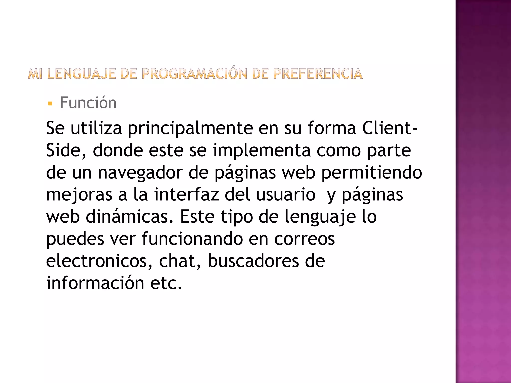    Función
Se utiliza principalmente en su forma Client-
Side, donde este se implementa como parte
de un navegador de páginas web permitiendo
mejoras a la interfaz del usuario y páginas
web dinámicas. Este tipo de lenguaje lo
puedes ver funcionando en correos
electronicos, chat, buscadores de
información etc.
 