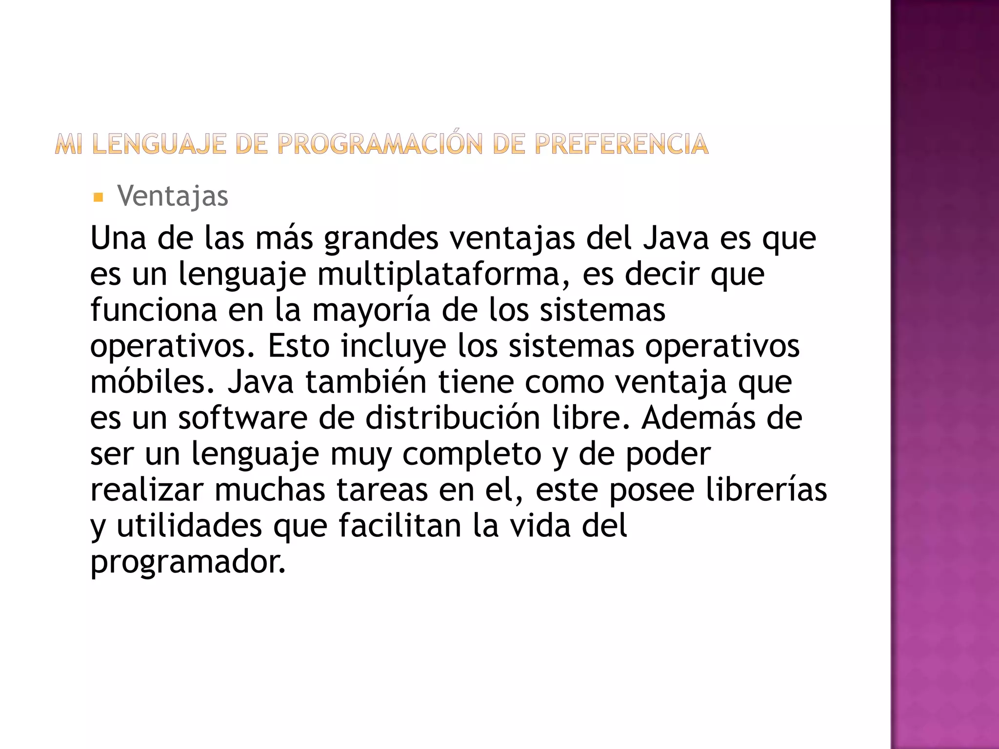    Ventajas
Una de las más grandes ventajas del Java es que
es un lenguaje multiplataforma, es decir que
funciona en la mayoría de los sistemas
operativos. Esto incluye los sistemas operativos
móbiles. Java también tiene como ventaja que
es un software de distribución libre. Además de
ser un lenguaje muy completo y de poder
realizar muchas tareas en el, este posee librerías
y utilidades que facilitan la vida del
programador.
 