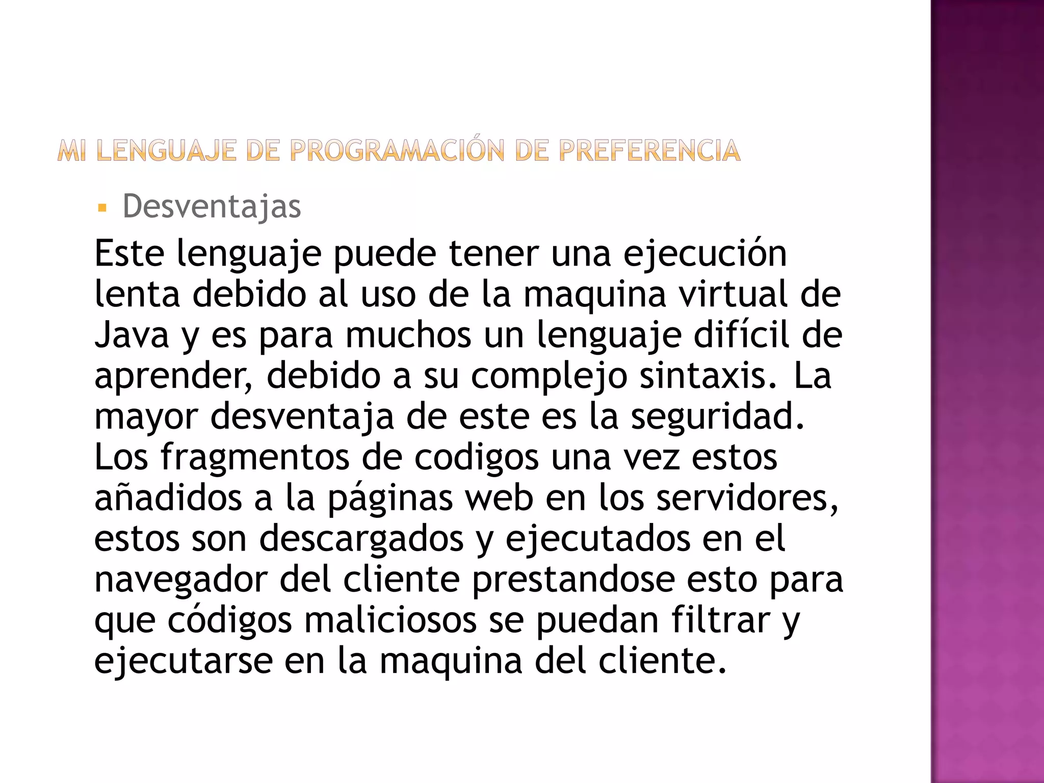    Desventajas
Este lenguaje puede tener una ejecución
lenta debido al uso de la maquina virtual de
Java y es para muchos un lenguaje difícil de
aprender, debido a su complejo sintaxis. La
mayor desventaja de este es la seguridad.
Los fragmentos de codigos una vez estos
añadidos a la páginas web en los servidores,
estos son descargados y ejecutados en el
navegador del cliente prestandose esto para
que códigos maliciosos se puedan filtrar y
ejecutarse en la maquina del cliente.
 