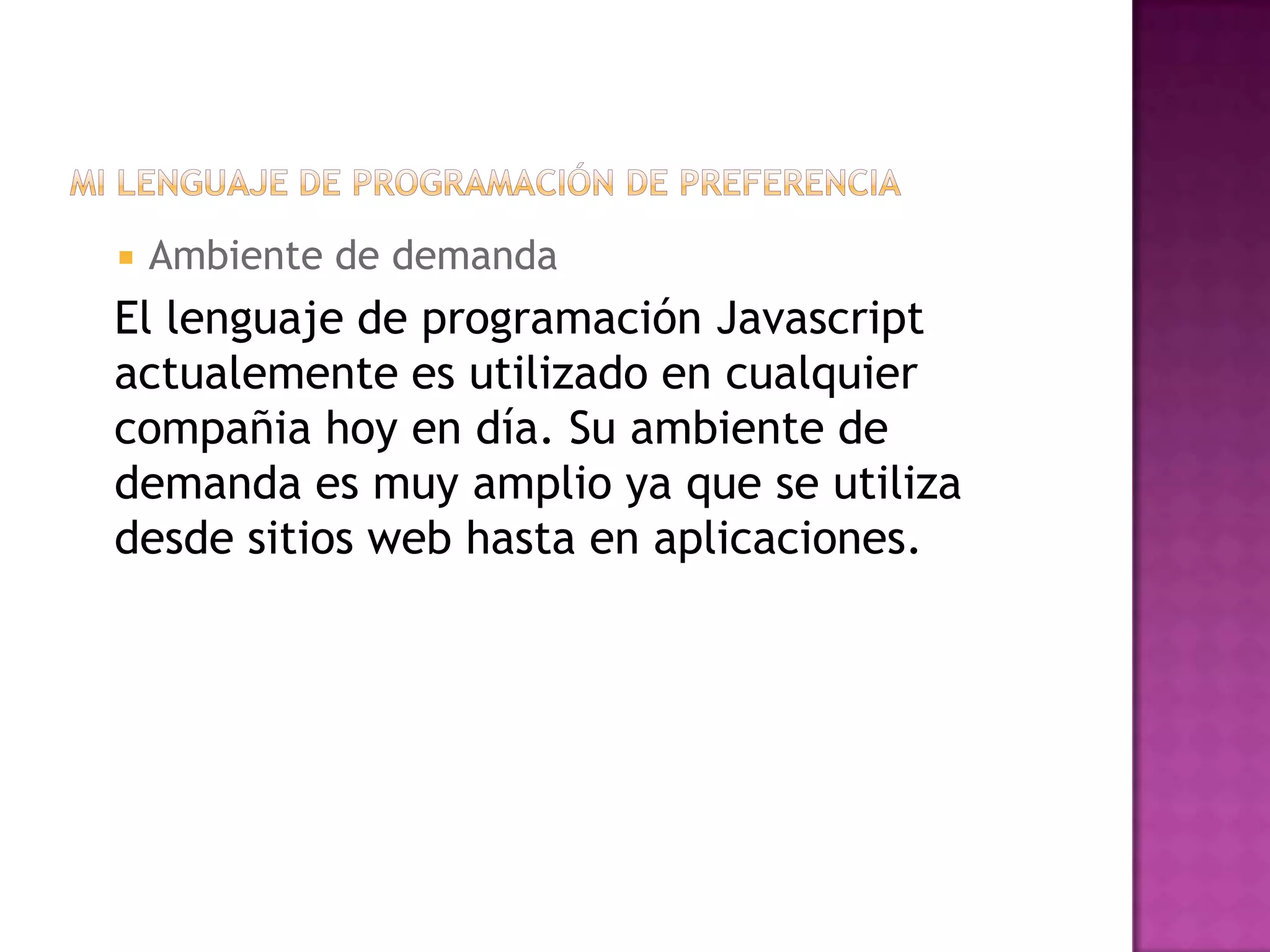    Ambiente de demanda
El lenguaje de programación Javascript
actualemente es utilizado en cualquier
compañia hoy en día. Su ambiente de
demanda es muy amplio ya que se utiliza
desde sitios web hasta en aplicaciones.
 
