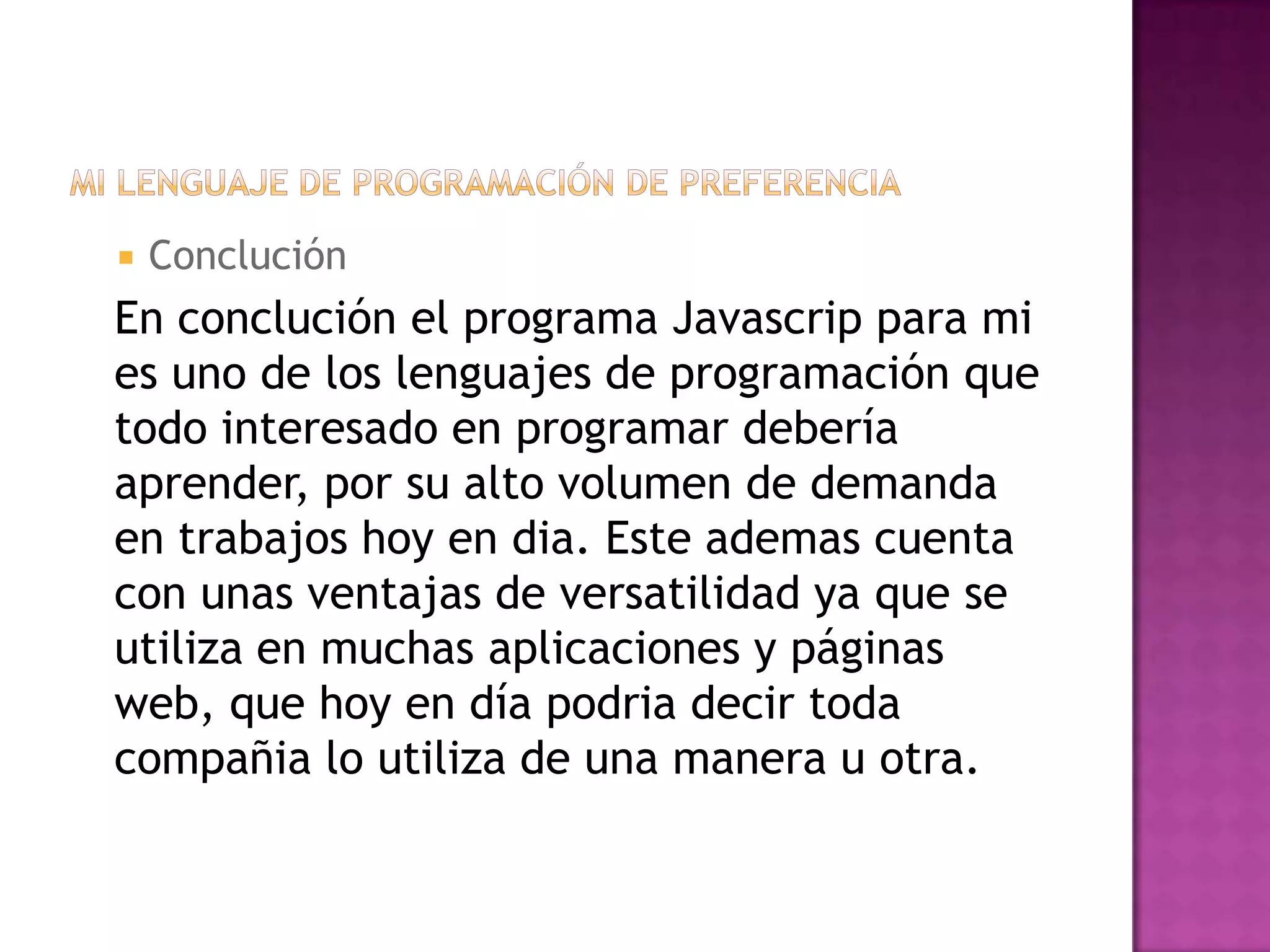    Conclución
En conclución el programa Javascrip para mi
es uno de los lenguajes de programación que
todo interesado en programar debería
aprender, por su alto volumen de demanda
en trabajos hoy en dia. Este ademas cuenta
con unas ventajas de versatilidad ya que se
utiliza en muchas aplicaciones y páginas
web, que hoy en día podria decir toda
compañia lo utiliza de una manera u otra.
 